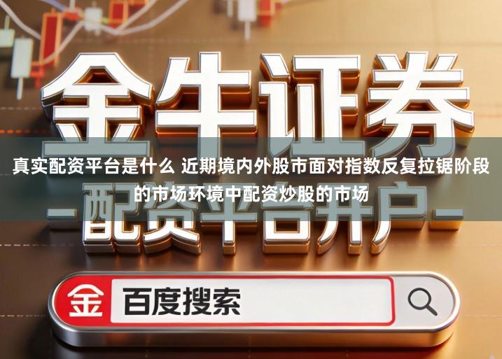 真实配资平台是什么 近期境内外股市面对指数反复拉锯阶段的市场环境中配资炒股的市场