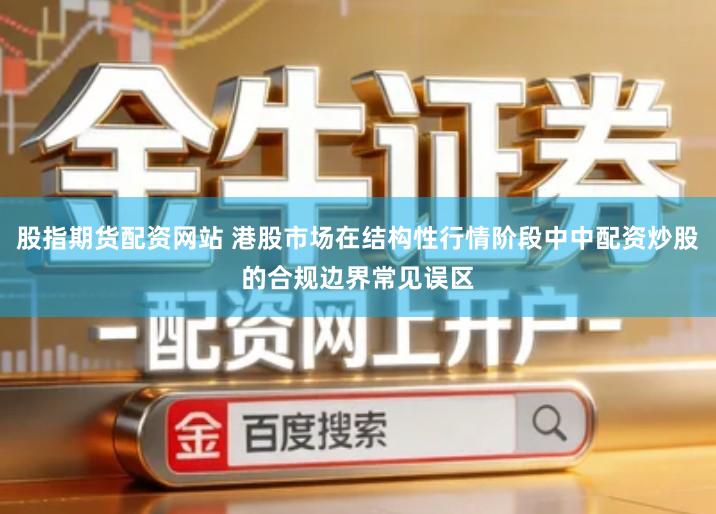 股指期货配资网站 港股市场在结构性行情阶段中中配资炒股的合规边界常见误区