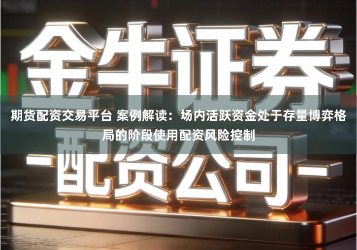 期货配资交易平台 案例解读：场内活跃资金处于存量博弈格局的阶段使用配资风险控制