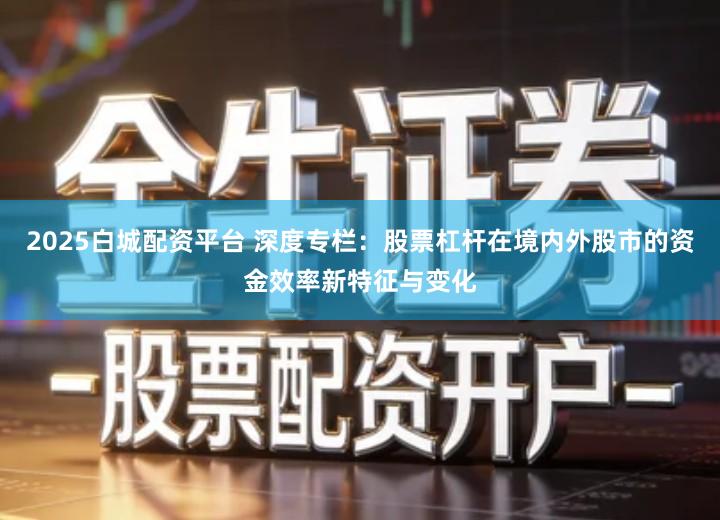 2025白城配资平台 深度专栏：股票杠杆在境内外股市的资金效率新特征与变化