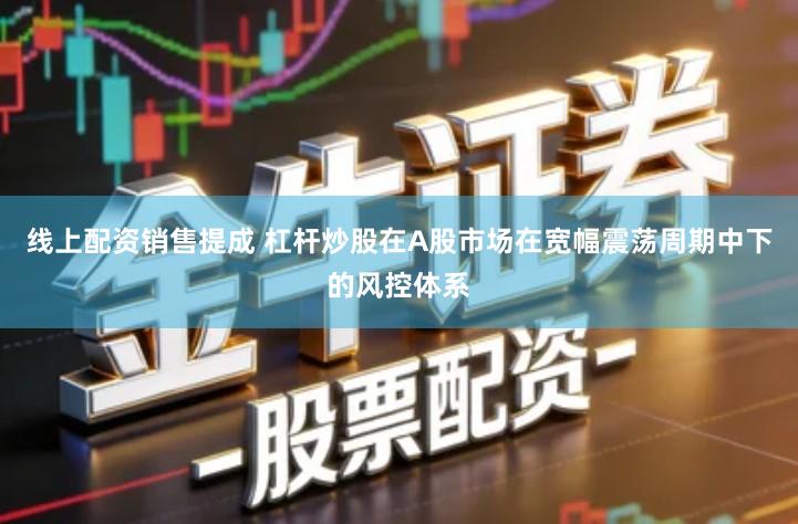 线上配资销售提成 杠杆炒股在A股市场在宽幅震荡周期中下的风控体系