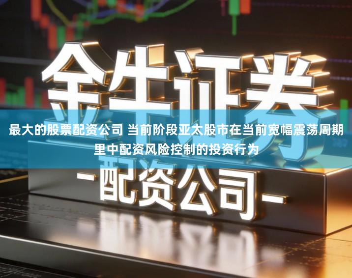 最大的股票配资公司 当前阶段亚太股市在当前宽幅震荡周期里中配资风险控制的投资行为