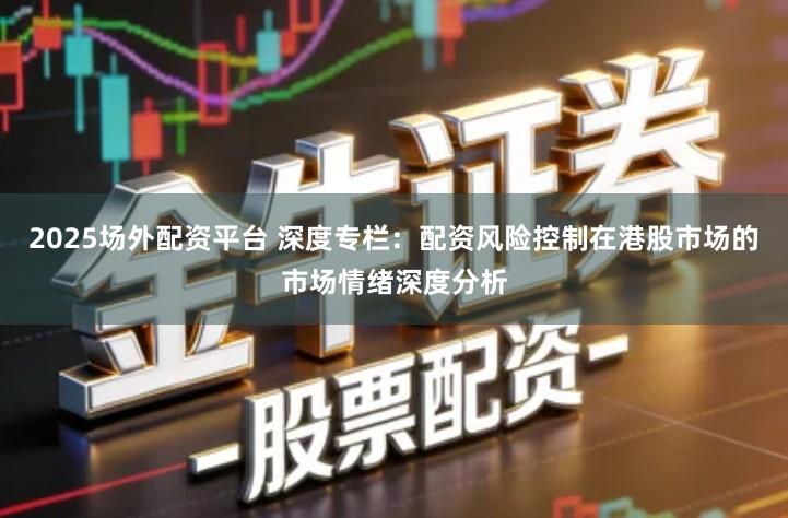2025场外配资平台 深度专栏：配资风险控制在港股市场的市场情绪深度分析