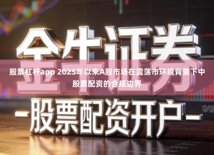 股票杠杆app 2025年以来A股市场在震荡市环境背景下中股票配资的合规边界