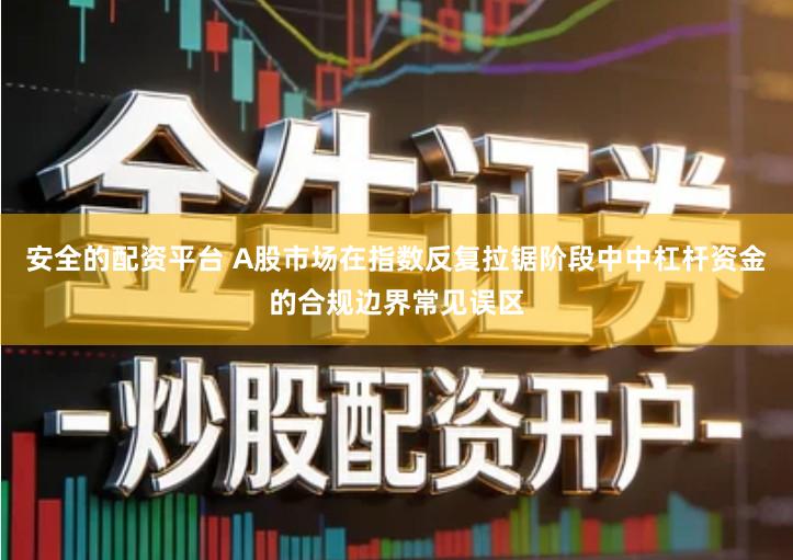 安全的配资平台 A股市场在指数反复拉锯阶段中中杠杆资金的合规边界常见误区