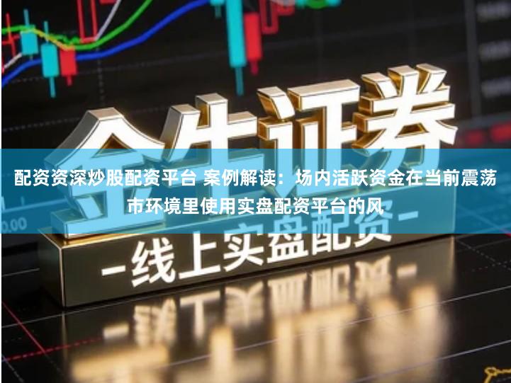 配资资深炒股配资平台 案例解读：场内活跃资金在当前震荡市环境里使用实盘配资平台的风