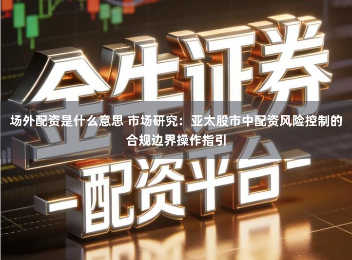 场外配资是什么意思 市场研究：亚太股市中配资风险控制的合规边界操作指引