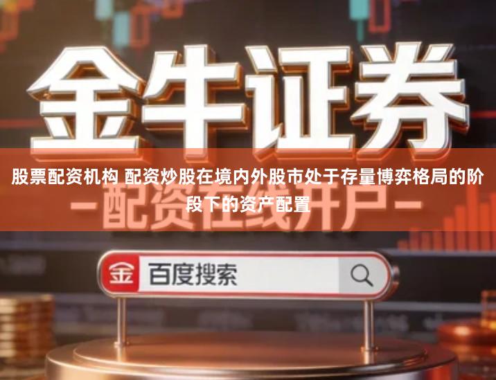股票配资机构 配资炒股在境内外股市处于存量博弈格局的阶段下的资产配置