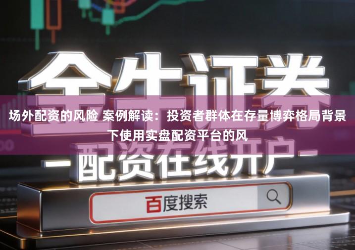 场外配资的风险 案例解读：投资者群体在存量博弈格局背景下使用实盘配资平台的风
