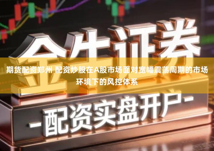 期货配资郑州 配资炒股在A股市场面对宽幅震荡周期的市场环境下的风控体系