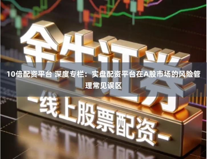 10倍配资平台 深度专栏：实盘配资平台在A股市场的风险管理常见误区