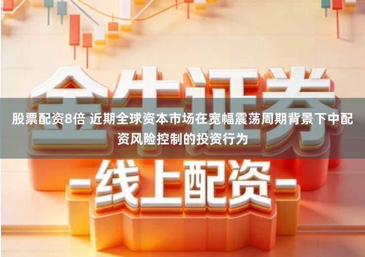 股票配资8倍 近期全球资本市场在宽幅震荡周期背景下中配资风险控制的投资行为