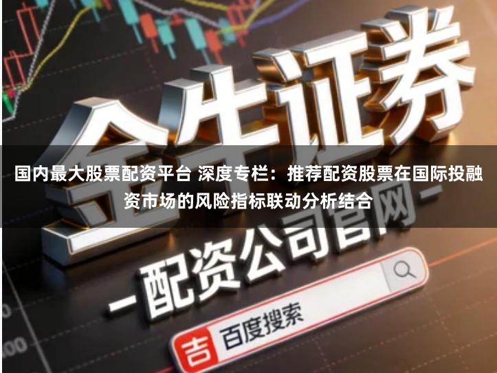 国内最大股票配资平台 深度专栏：推荐配资股票在国际投融资市场的风险指标联动分析结合