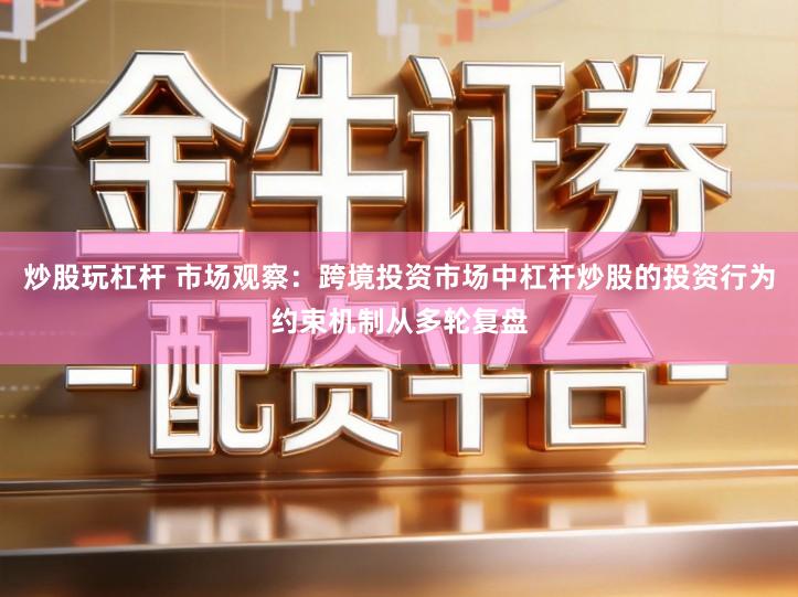 炒股玩杠杆 市场观察：跨境投资市场中杠杆炒股的投资行为约束机制从多轮复盘