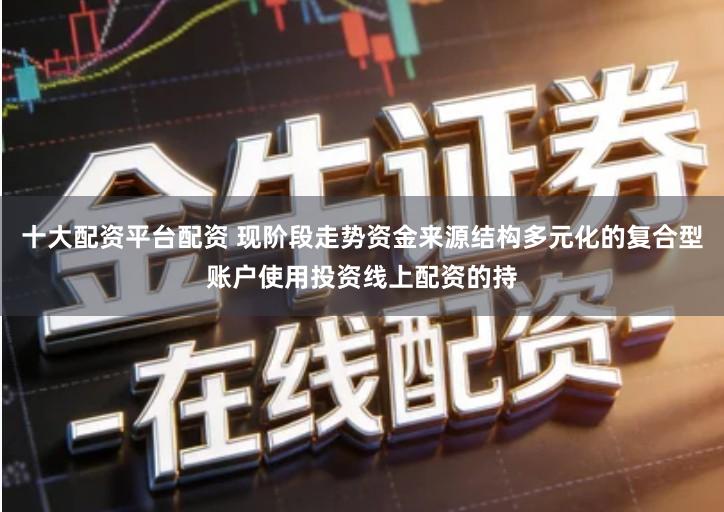 十大配资平台配资 现阶段走势资金来源结构多元化的复合型账户使用投资线上配资的持